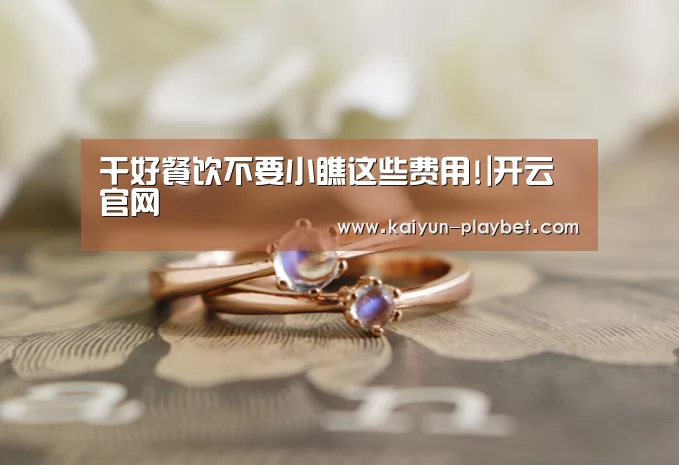 干好餐饮不要小瞧这些费用!|开云官网(图4) 开云官网