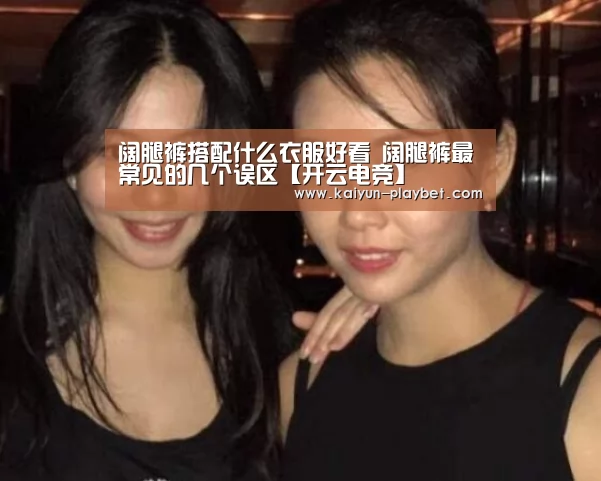 阔腿裤搭配什么衣服好看 阔腿裤最常见的几个误区【开云电竞】(图2) 开云首页